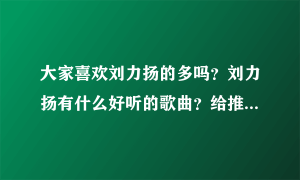 大家喜欢刘力扬的多吗？刘力扬有什么好听的歌曲？给推荐个！！！