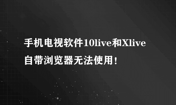 手机电视软件10live和Xlive自带浏览器无法使用！