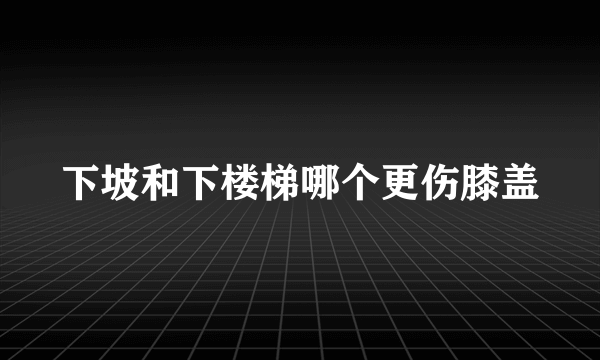 下坡和下楼梯哪个更伤膝盖