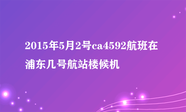 2015年5月2号ca4592航班在浦东几号航站楼候机