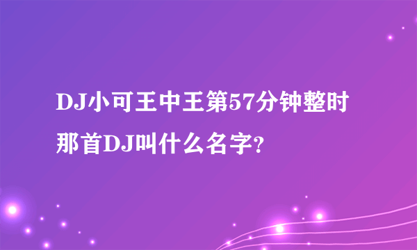 DJ小可王中王第57分钟整时那首DJ叫什么名字？