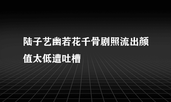 陆子艺幽若花千骨剧照流出颜值太低遭吐槽