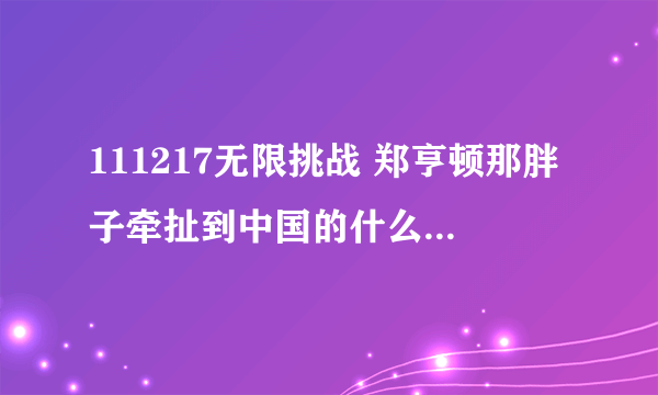 111217无限挑战 郑亨顿那胖子牵扯到中国的什么了？是不是渔船事件？他原话是怎么说的？