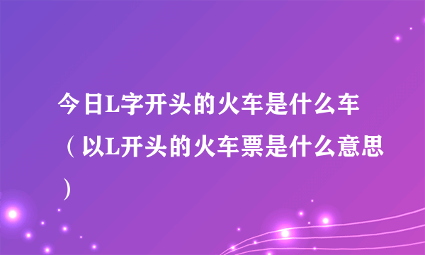 今日L字开头的火车是什么车（以L开头的火车票是什么意思）