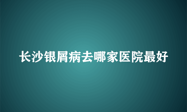 长沙银屑病去哪家医院最好