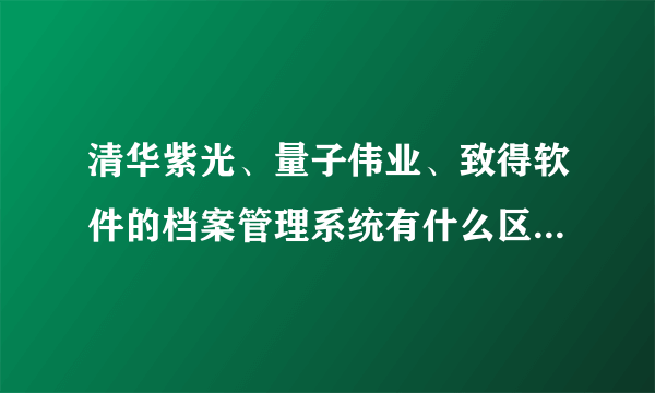 清华紫光、量子伟业、致得软件的档案管理系统有什么区别，哪个性价比高？