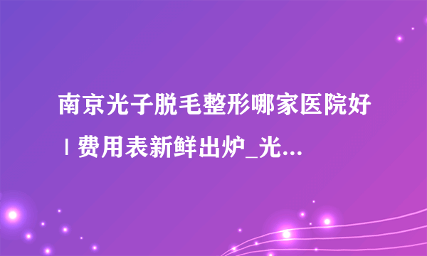 南京光子脱毛整形哪家医院好 | 费用表新鲜出炉_光子脱毛多少钱？