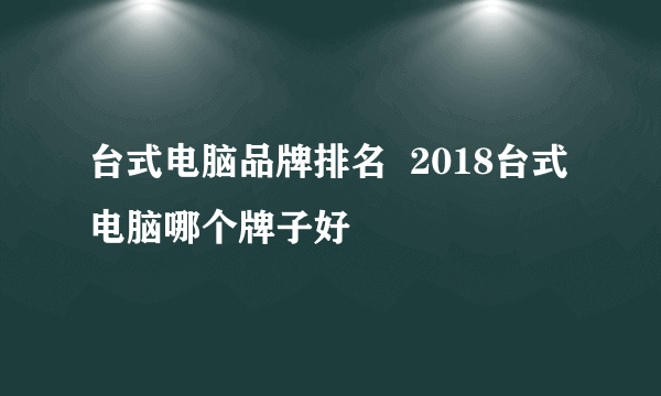 台式电脑品牌排名  2018台式电脑哪个牌子好