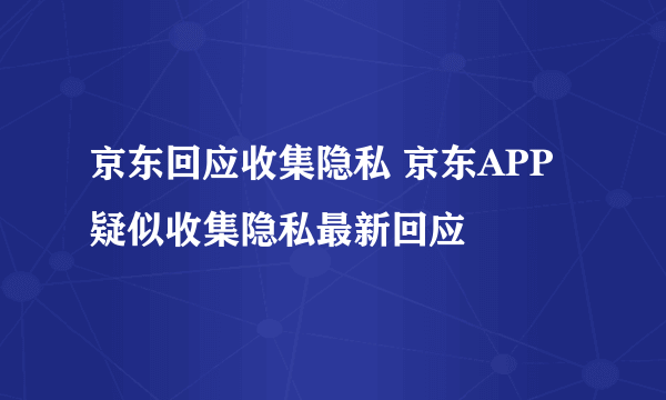 京东回应收集隐私 京东APP疑似收集隐私最新回应