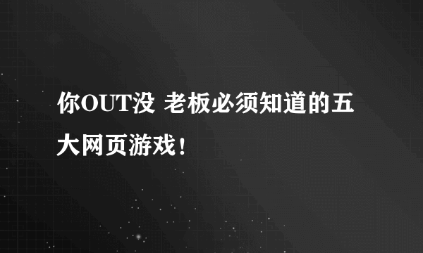 你OUT没 老板必须知道的五大网页游戏！