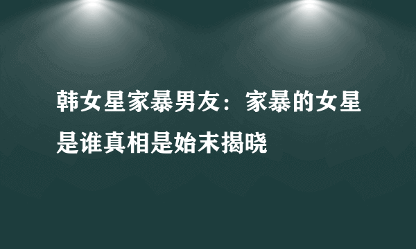 韩女星家暴男友：家暴的女星是谁真相是始末揭晓