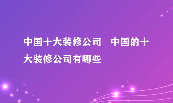 中国十大装修公司   中国的十大装修公司有哪些