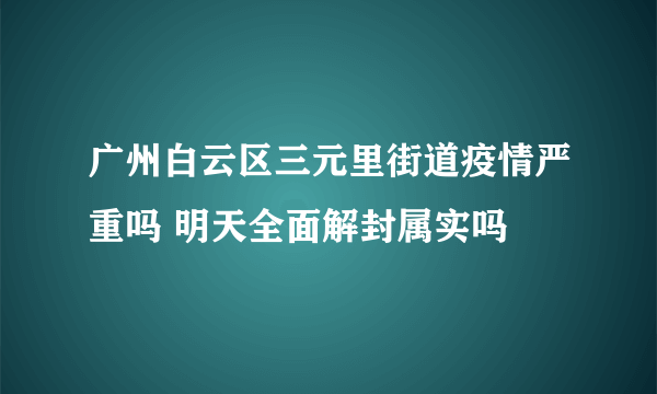 广州白云区三元里街道疫情严重吗 明天全面解封属实吗