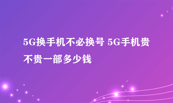 5G换手机不必换号 5G手机贵不贵一部多少钱