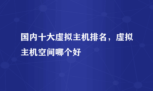 国内十大虚拟主机排名，虚拟主机空间哪个好