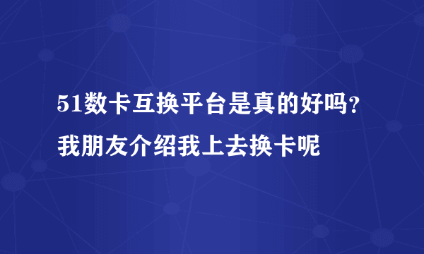 51数卡互换平台是真的好吗？我朋友介绍我上去换卡呢