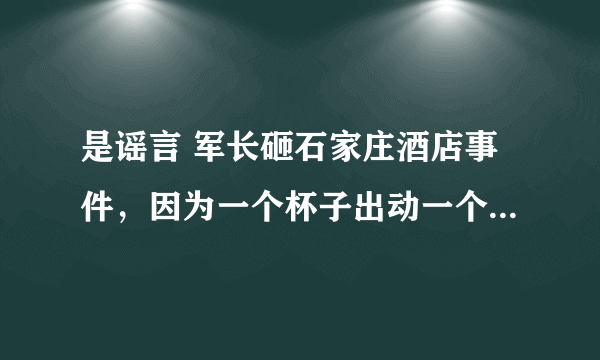 是谣言 军长砸石家庄酒店事件，因为一个杯子出动一个营(河北饭店让军长给砸了)