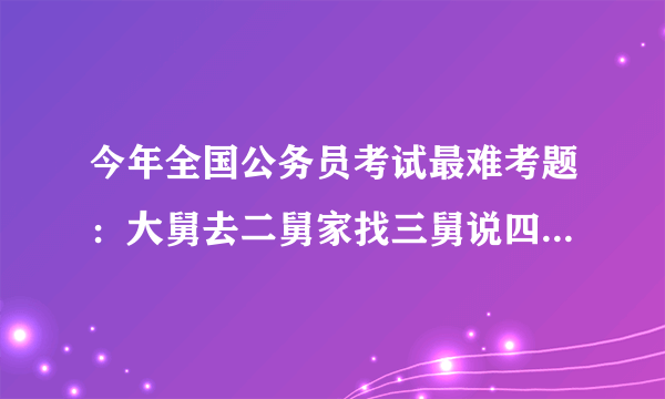 今年全国公务员考试最难考题：大舅去二舅家找三舅说四舅被五舅骗去六...