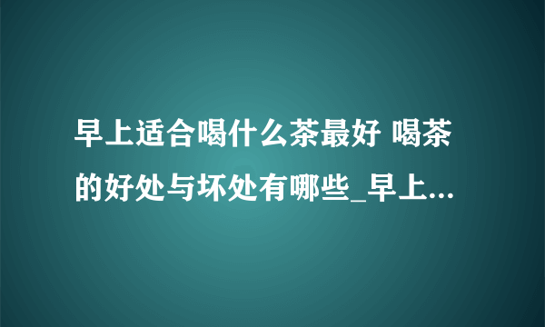 早上适合喝什么茶最好 喝茶的好处与坏处有哪些_早上适合喝哪种茶最好