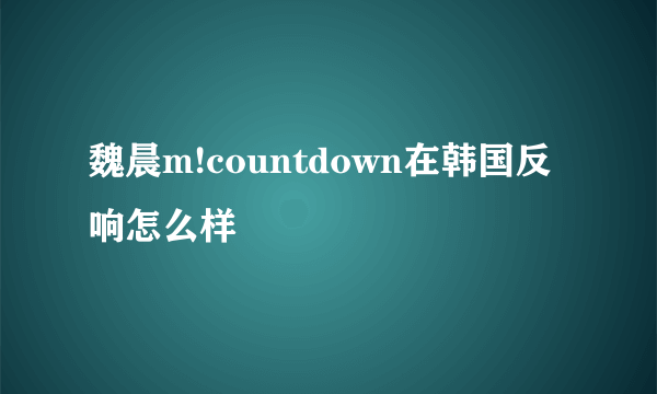 魏晨m!countdown在韩国反响怎么样