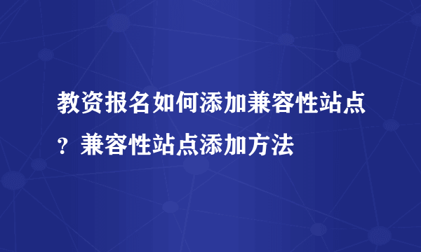 教资报名如何添加兼容性站点？兼容性站点添加方法