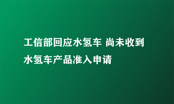 工信部回应水氢车 尚未收到水氢车产品准入申请