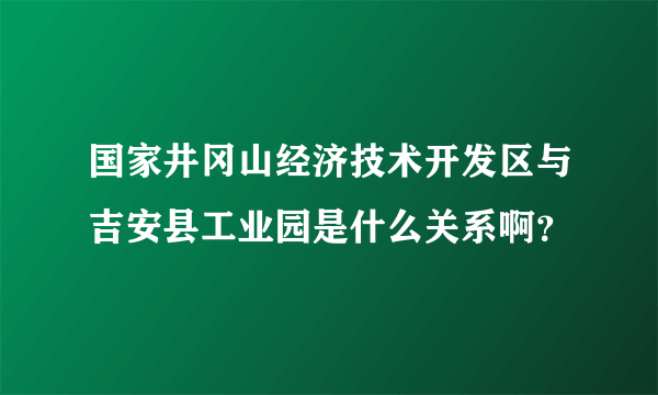 国家井冈山经济技术开发区与吉安县工业园是什么关系啊？