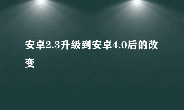 安卓2.3升级到安卓4.0后的改变