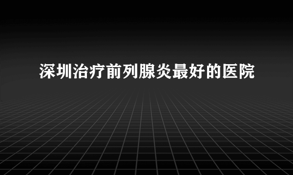 深圳治疗前列腺炎最好的医院