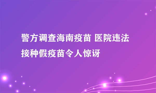 警方调查海南疫苗 医院违法接种假疫苗令人惊讶