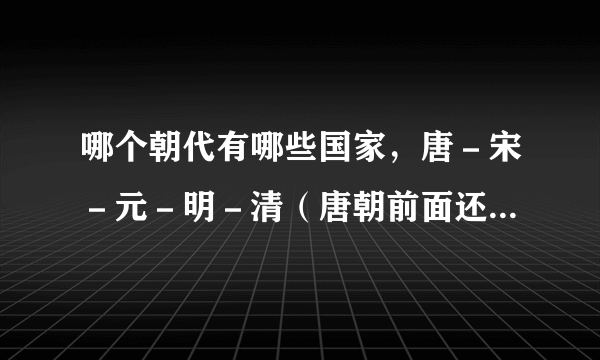 哪个朝代有哪些国家，唐－宋－元－明－清（唐朝前面还有什么朝什么国）