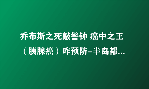 乔布斯之死敲警钟 癌中之王（胰腺癌）咋预防-半岛都市报采访马学真