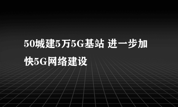 50城建5万5G基站 进一步加快5G网络建设