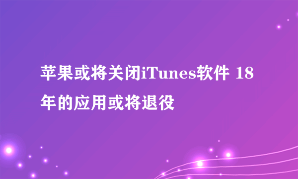 苹果或将关闭iTunes软件 18年的应用或将退役