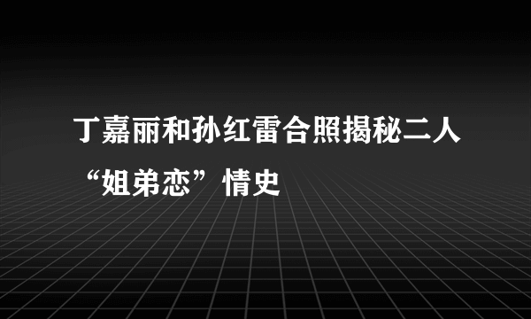 丁嘉丽和孙红雷合照揭秘二人“姐弟恋”情史