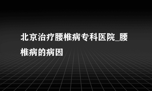 北京治疗腰椎病专科医院_腰椎病的病因