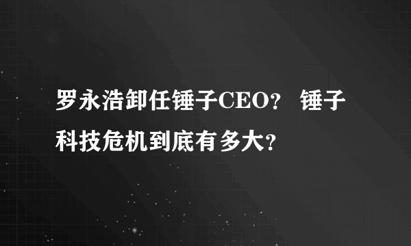 罗永浩卸任锤子CEO？ 锤子科技危机到底有多大？