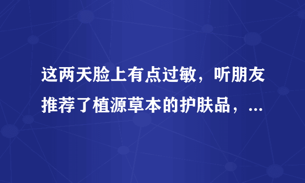 这两天脸上有点过敏，听朋友推荐了植源草本的护肤品，说是纯植物的，不会过敏，有没有人用过的啊？