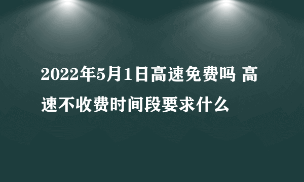 2022年5月1日高速免费吗 高速不收费时间段要求什么