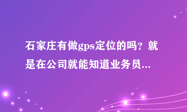 石家庄有做gps定位的吗？就是在公司就能知道业务员在什么位置的那种，是不是还需要给业务员配个什么设备啊