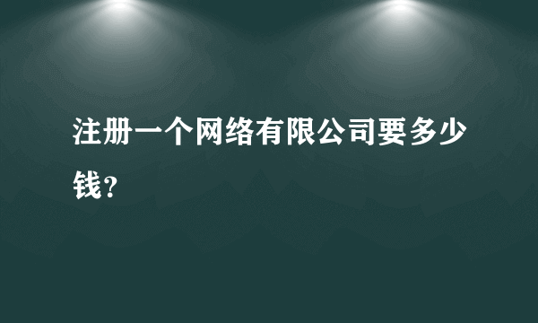 注册一个网络有限公司要多少钱？