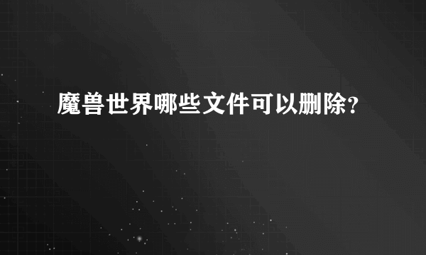 魔兽世界哪些文件可以删除？