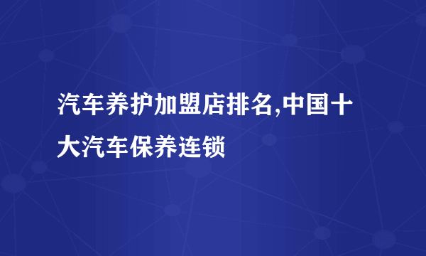 汽车养护加盟店排名,中国十大汽车保养连锁