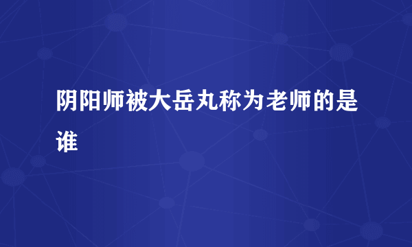 阴阳师被大岳丸称为老师的是谁