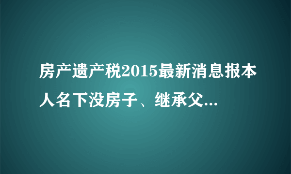 房产遗产税2015最新消息报本人名下没房子、继承父母惟一的一套房子需要交20%的屋遗产税吗