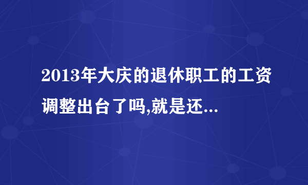 2013年大庆的退休职工的工资调整出台了吗,就是还涨工资吗 听说大庆的老师2012年又涨了五六百元那  还是从7月份补发  请问我们企业的退休的职工也涨吗  这次他们涨的是什么钱那