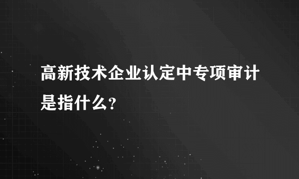 高新技术企业认定中专项审计是指什么？