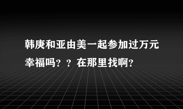 韩庚和亚由美一起参加过万元幸福吗？？在那里找啊？