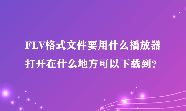 FLV格式文件要用什么播放器打开在什么地方可以下载到？