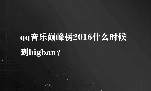 qq音乐巅峰榜2016什么时候到bigban？